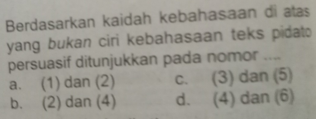 Berdasarkan kaidah kebahasaan di atas
yang bukan ciri kebahasaan teks pidato
persuasif ditunjukkan pada nomor ....
a. (1) dan (2) C、 (3) dan (5)
b. (2) dan (4) d. (4) dan (6)