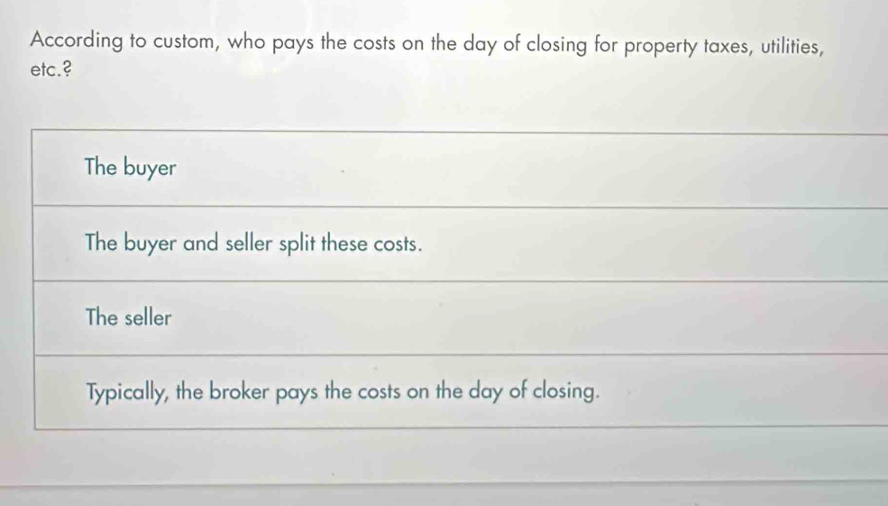 According to custom, who pays the costs on the day of closing for property taxes, utilities,
etc.?
The buyer
The buyer and seller split these costs.
The seller
Typically, the broker pays the costs on the day of closing.