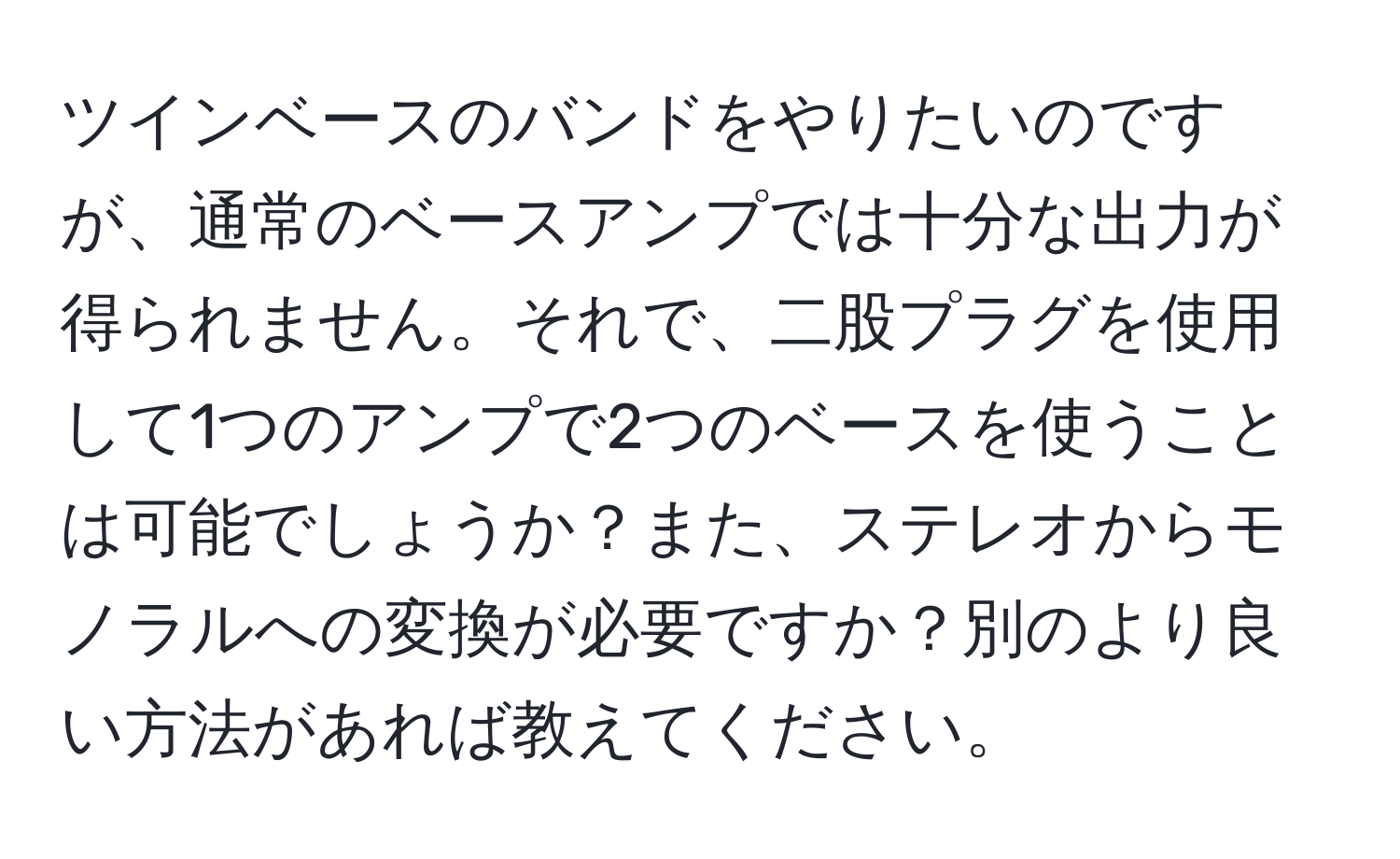 ツインベースのバンドをやりたいのですが、通常のベースアンプでは十分な出力が得られません。それで、二股プラグを使用して1つのアンプで2つのベースを使うことは可能でしょうか？また、ステレオからモノラルへの変換が必要ですか？別のより良い方法があれば教えてください。