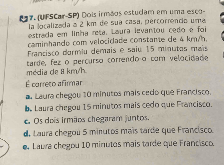 a 7. (UFSCar-SP) Dois irmãos estudam em uma esco-
la localizada a 2 km de sua casa, percorrendo uma
estrada em linha reta. Laura levantou cedo e foi
caminhando com velocidade constante de 4 km/h.
Francisco dormiu demais e saiu 15 minutos mais
tarde, fez o percurso correndo-o com velocidade
média de 8 km/h.
É correto afirmar
a. Laura chegou 10 minutos mais cedo que Francisco.
b. Laura chegou 15 minutos mais cedo que Francisco.
c. Os dois irmãos chegaram juntos.
d Laura chegou 5 minutos mais tarde que Francisco.
e Laura chegou 10 minutos mais tarde que Francisco.