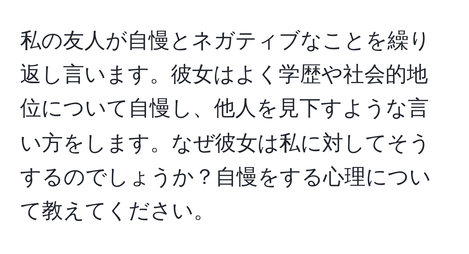 私の友人が自慢とネガティブなことを繰り返し言います。彼女はよく学歴や社会的地位について自慢し、他人を見下すような言い方をします。なぜ彼女は私に対してそうするのでしょうか？自慢をする心理について教えてください。