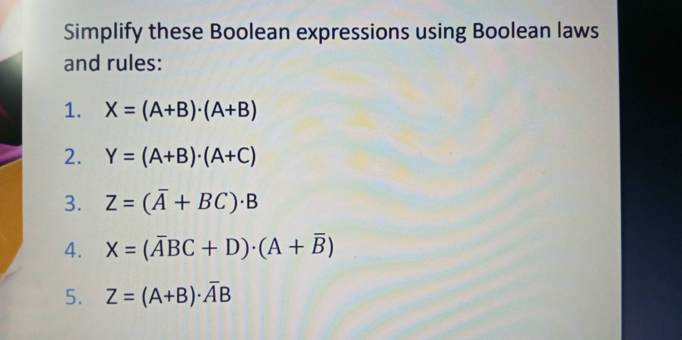 Simplify these Boolean expressions using Boolean laws 
and rules: 
1. X=(A+B)· (A+B)
2. Y=(A+B)· (A+C)
3. Z=(overline A+BC)· B
4. X=(overline ABC+D)· (A+overline B)
5. Z=(A+B)· overline AB