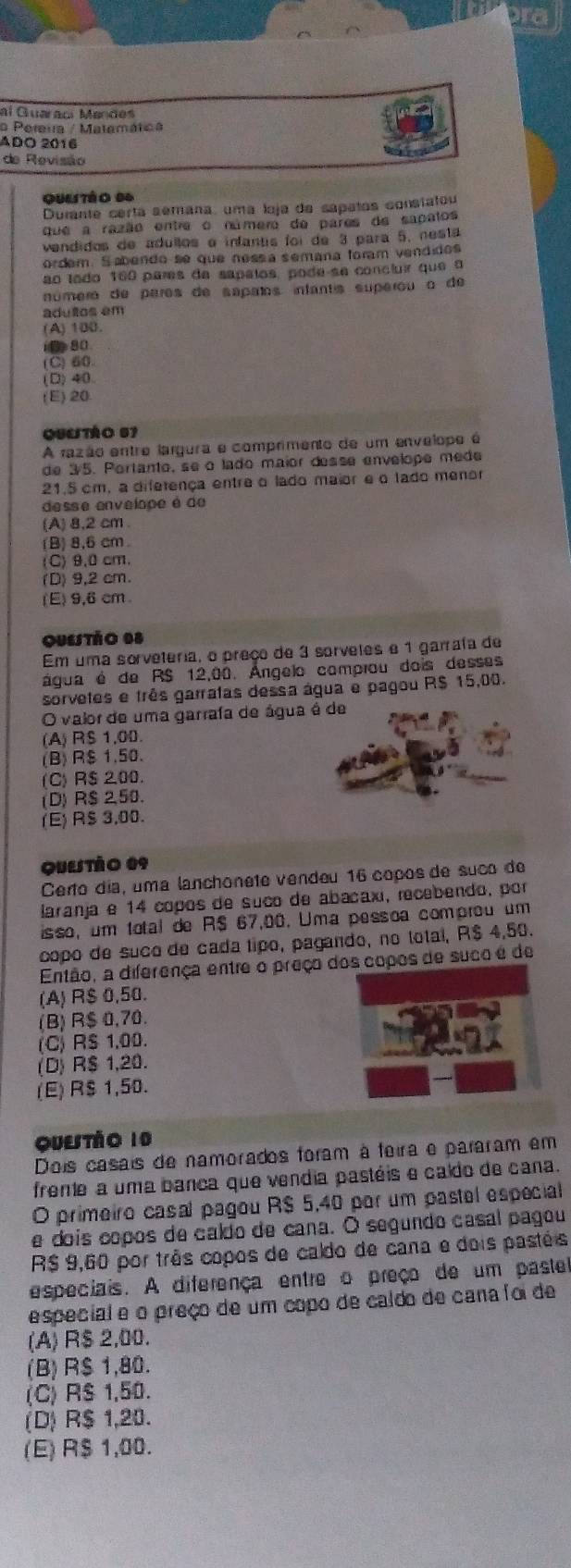 al Guaraoí Mandes
o Pereua / Matemática
ADO 2016
de Revisão
quutào 94
Durante certa sémana, uma loja da sapatos constatou
que a razão entre o número de pares de sapatos
vendidos de adullos e infantis foi de 3 para 5, nesta
ordem. Sabendo se que nessa semana foram vendidos
ão lodo 160 pares de sapalos, pode se concluir que  o
número de pares de sapaños infantis superou o de
adultos em
(A) 100.
(0 80
(C) 60
(D)40
(E) 20
QSLTáO 57
A razão entre largura e comprimento de um envelope é
de 3/5. Portanto, se o lado maior desse envelope mede
21.5 cm, a diferença entre o lado maior e o lado menor
desse envelope é de
(A) 8,2 cm
(B) 8,6 cm
(C) 9,0 cm.
(D) 9,2 cm.
(E) 9,6 cm
Questão 08
Em uma sorveteria, o preço de 3 sorvetes e 1 garrafa de
água é de RS 12,00. Ángelo comprou dois desses
sorvetes e três garratas dessa água e pagou R$ 15,00.
O valor de uma garrafa de água é de
(A) RS 1,00
(B) R$ 1.50.
(C) R$ 200.
(D) R$ 2,50.
(E)R$ 3,00.
quetáo 09
Certo día, uma lanchonete vendeu 16 copos de suco de
laranja e 14 copos de suco de abacaxi, recebendo, por
isso, um total de R$ 67,00. Uma pessoa comprou um
copo de suco de cada tipo, pagando, no total, R$ 4,50.
Então, a diferença entre o preço dos copos de suco é de
(A) R$ 0,50.
(B) R$ 0,70.
(C) R$ 1,00.
(D) R$ 1,20.
(E) R$ 1,50.
Quetào 10
Dois casais de namorados foram à feira e pararam em
frente a uma banca que vendia pastéis e caldo de cana.
O primeiro casal pagou R$ 5,40 por um pastel especial
e dois copos de caldo de cana. O segundo casal pagou
R$ 9,60 por três copos de caldo de cana e dois pastéis
especiais. A diferença entre o preço de um paste
especial e o preço de um copo de caldo de cana foi de
(A) R$ 2,00.
(B) R$ 1,80.
(C) R$ 1,50.
(D) R$ 1,20.
(E) R$ 1,00.