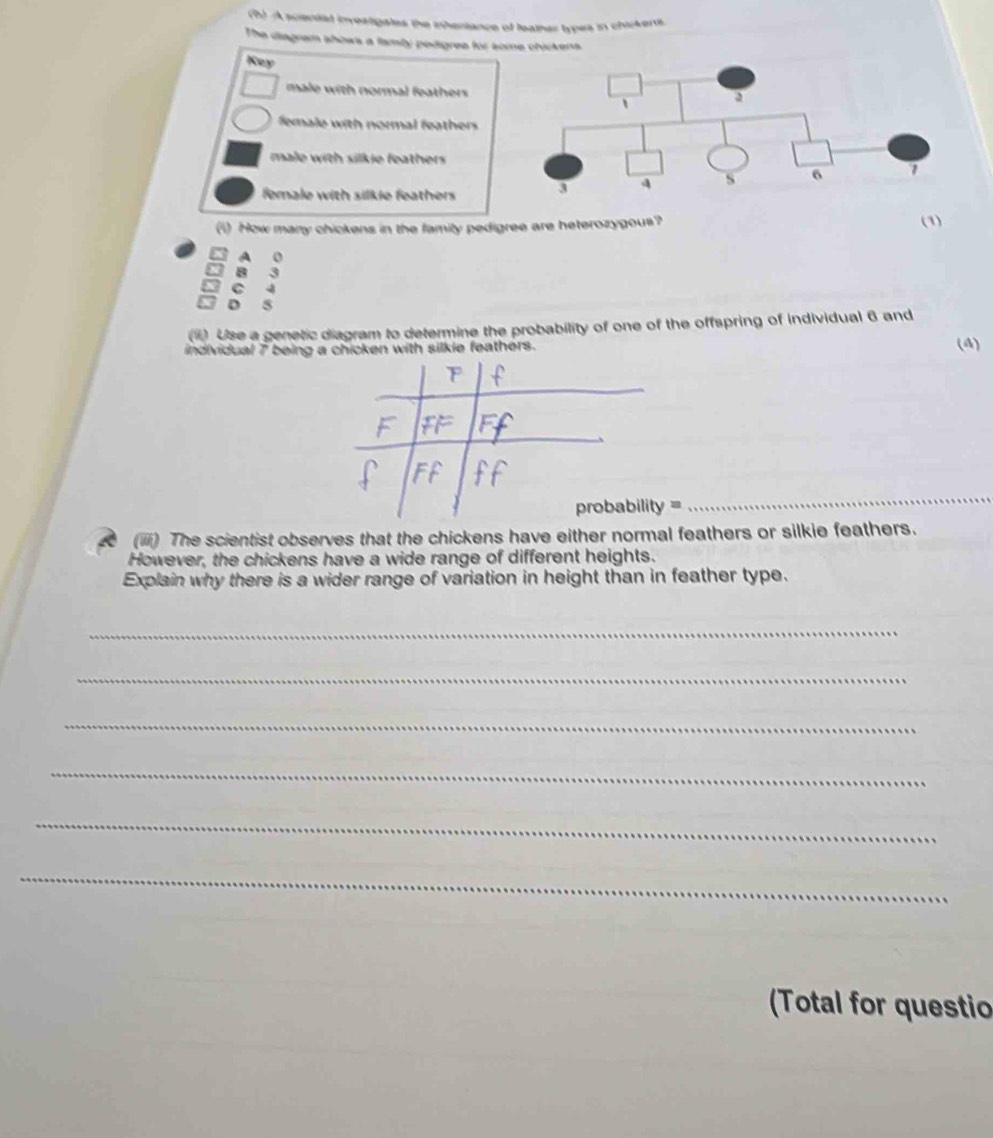 A sciental investigates the inhertance of leather types in chikenti
The diagram shows a famly pedigree for some chickens.
Key 
male with normal feathers
female with normal feathers
male with silkie feathers 
female with silkie feathers
(1) How many chickens in the family pedigree are heterozygous? (1)
A 0
B 3
C 4
X D 5
() Use a genetic diagram to determine the probability of one of the offspring of individual 6 and
(4)
_
(iii) The scientist observes that the chickens have either normal feathers or silkie feathers.
However, the chickens have a wide range of different heights.
Explain why there is a wider range of variation in height than in feather type.
_
_
_
_
_
_
(Total for questio