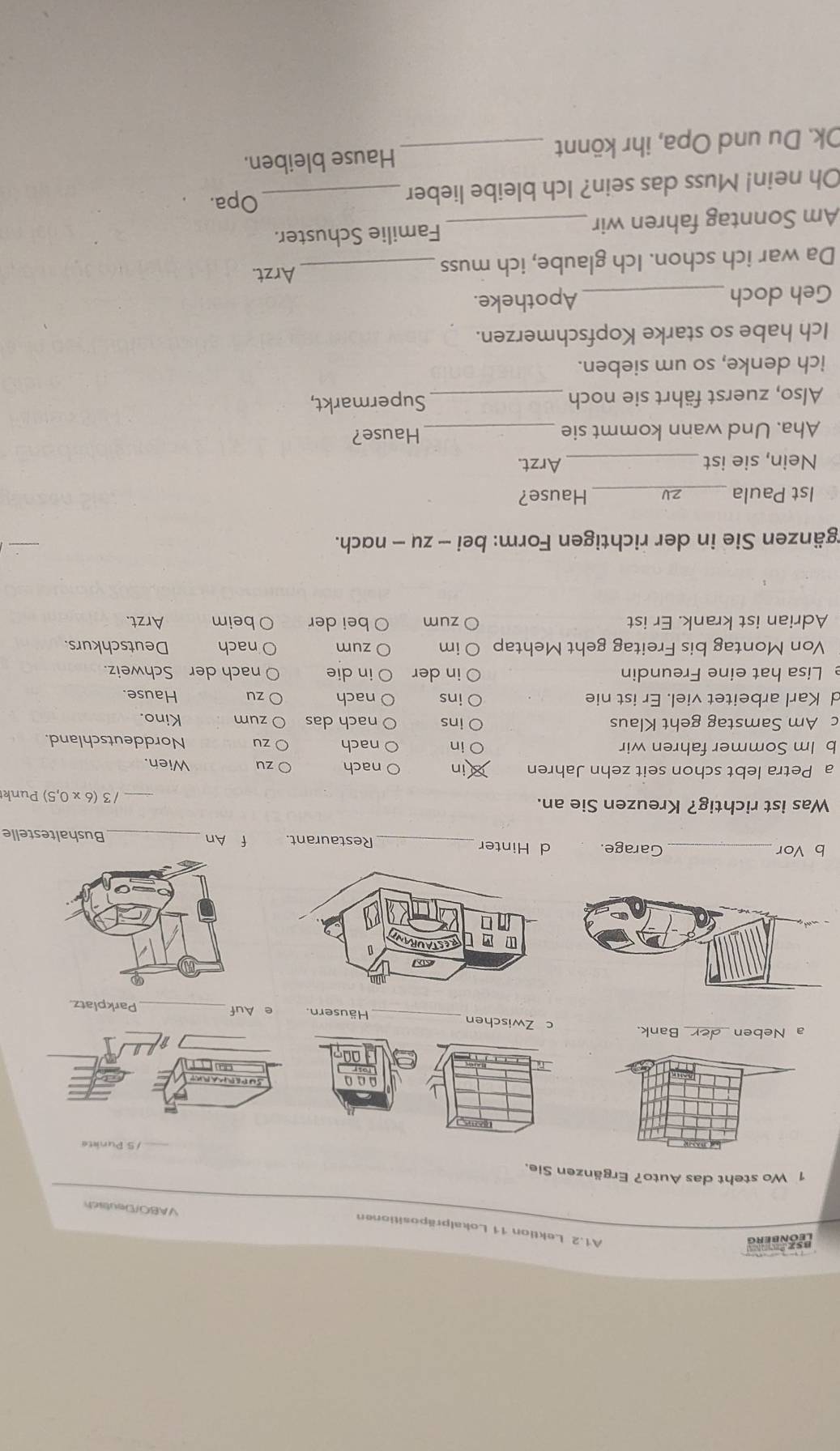 Leønberg 
A1.2 Lektion 11 Lokalpräpositionen 
VABO/Deutsich 
1 Wo steht das Auto? Ergänzen Sie. 
nù 
a Neben _Bank. c Zwischen_ Häusern. e Auf_ Parkplatz. 
b Vor _Garage. d Hinter_ Restaurant. f An_ Bushaltestelle 
Was ist richtig? Kreuzen Sie an. _/ 3 (6 x 0,5) Punk 
a Petra lebt schon seit zehn Jahren in nach zu Wien. 
b Im Sommer fahren wir O in nach zu Norddeutschland. 
ins 
c Am Samstag geht Klaus nach das zum Kino. 
d Karl arbeitet viel. Er ist nie ins nach zu Hause. 
Lisa hat eine Freundin in der in die nach der Schweiz. 
Von Montag bis Freitag geht Mehtap im zum nach Deutschkurs. 
Adrian ist krank. Er ist zum bei der beim Arzt. 
rgänzen Sie in der richtigen Form: bei - zu - nach. 
1st Paula _2V_ Hause? 
Nein, sie ist _Arzt. 
Aha. Und wann kommt sie _Hause? 
Also, zuerst fährt sie noch _Supermarkt, 
ich denke, so um sieben. 
Ich habe so starke Kopfschmerzen. 
Geh doch _Apotheke. 
Da war ich schon. Ich glaube, ich muss _Arzt. 
Am Sonntag fahren wir _Familie Schuster. 
Oh nein! Muss das sein? Ich bleibe lieber_ 
Opa. 
Ok. Du und Opa, ihr könnt _Hause bleiben.