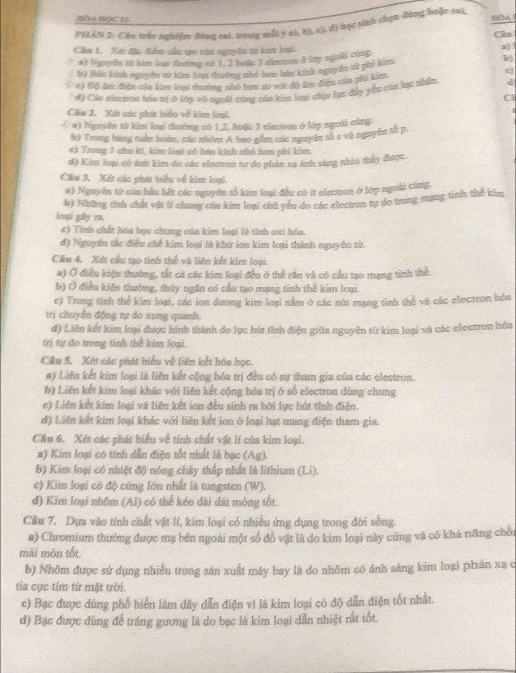 BÓA BọC 12
PHAN 2: Cầu trắc nghiệm đúng sai. trong mỗi ý a), b), c), d) học sinh chọu đúng hoặc sui.
Cla
Cầu 1. Xết đặc điểm cầu tạo cáa nguyền từ kim loại. 2) !
a) Nguyên từ kim loại thường có 1, 2 hoặc 3 elecuan ở lớp ngoài cùng
bộ Báu kính nguyên sử kim loại thướng nhỏ hơa báa kính nguyên sử phi kim.
b)
(c) Độ Am điện cáa kim loại thường nhỏ hơn so với độ â điện của phí kim.
c)
* độ Các electron hóa trị ở lớp vô ngoời cùng của kim loại chịu lực đầy yêu của hạt nhân.
d
Cl
Cầu 2. Xét các phát biểu về kim loại.
4 a) bguyên từ kim loại thường có 1,2, hoặc 3 electron ở lớp ngoài cùng
b) Trong bảng tuần hoàn, các nhóm A bao gồm các nguyên tổ s và nguyên tổ p.
e) Trong 1 chu ki, kim loại có bán kính nhó hơn phi kim.
d) Kim loại có ánh kim do các electron tự đo phân xạ ảnh sáng nhìn thấy được.
Câu 3, Xét các phát biểu về kim loại.
a) Nguyên từ của hầu hết các nguyên tổ kim loại đều có it electron ở lớp ngoài cùng.
b) Những tính chất vịa lí chung của kim loại chú yếu do các electron tự do trong mạng tinh thể kim
loại gây ra.
e) Tính chất hóa học chung của kim loại là tính oxi hóa.
d) Nguyên tắc điều chế kim loại là khứ ion kim loại thành nguyên từ.
Câu 4. Xét cầu tạo tinh thể và liên kết kim loại.
a) Ở điều kiện thường, tất cá các kim loại đều ở thể rấn và có cầu tạo mạng tinh thể.
b) Ở điều kiện thường, thúy ngăn có cầu tạo mạng tính thể kim loại.
c) Trong tính thể kim loại, các ion dương kim loại năm ở các nút mạng tinh thể và các electron hóa
trị chuyên động tự do xung quanh.
d) Liên kết kim loại được hình thành do lực hút tĩnh điện giữa nguyên từ kìm loại và các electron hóa
trị tự do trong tỉnh thể kim loại.
Câu 5. Xét các phát biểu về liên kết hóa học.
a) Liên kết kim loại là liên kết cộng hóa trị đều có sự tham gia của các electron.
b) Liên kết kim loại khác với liên kết cộng hóa trị ở số electron dùng chung
c) Liên kết kim loại và liên kết ion đều sinh ra bởi lực hút tĩnh điện.
d) Liên kết kim loại khác với liên kết ion ở loại hạt mang điện tham gia.
Câu 6. Xét các phát biểu về tính chất vật lí của kim loại.
a) Kim loại có tính dẫn điện tốt nhất là bạc (Ag).
b) Kim loại có nhiệt độ nóng chây thấp nhất là lithium (Li).
e) Kim loại có độ cứng lớn nhất là tungsten (W).
d) Kim loại nhôm (Al) có thể kéo dài dát mông tốt.
Câu 7. Dựa vào tính chất vật lí, kim loại có nhiều ứng dụng trong đời sống.
a) Chromium thường được mạ bên ngoài một số đồ vật là do kim loại này cứng và có khả năng chối
mải mộn tốt
b) Nhôm được sử dụng nhiều trong sản xuất máy bay là do nhõm có ánh sâng kim loại phản xạ c
tia cực tím từ mặt trời.
c) Bạc được dùng phổ biển làm dây dẫn điện vì là kim loại có độ dẫn điện tốt nhất.
d) Bạc được dùng để tráng gương là do bạc là kim loại dẫn nhiệt rất tốt.