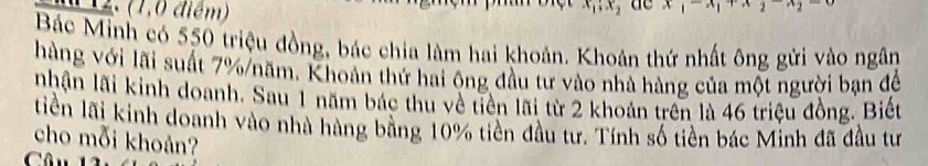 (1,0 điểm)
x_1; x_2 de x|x|
Bác Minh có 550 triệu đồng, bác chia làm hai khoản. Khoản thứ nhất ông gửi vào ngân 
hàng với lãi suất 7% /năm, Khoản thứ hai ông đầu tư vào nhà hàng của một người bạn để 
nhận lãi kinh doanh. Sau 1 năm bác thu về tiền lãi từ 2 khoản trên là 46 triệu đồng. Biết 
tiền lãi kinh doanh vào nhà hàng bằng 10% tiền đầu tư. Tính số tiền bác Minh đã đầu tư 
cho mỗi khoản?