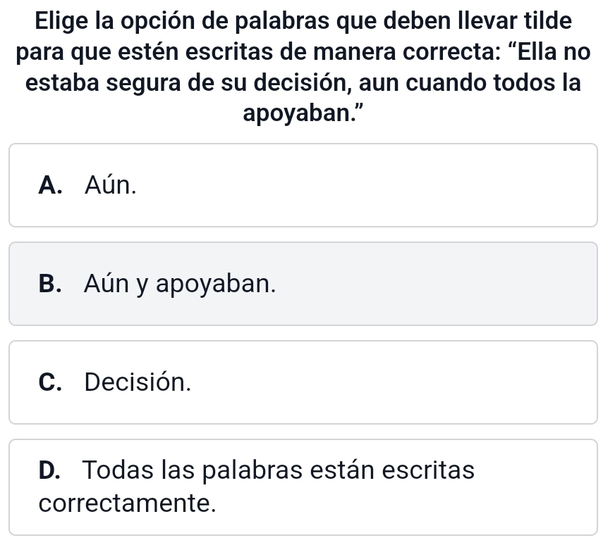 Elige la opción de palabras que deben Ilevar tilde
para que estén escritas de manera correcta: “Ella no
estaba segura de su decisión, aun cuando todos la
apoyaban.”
A. Aún.
B. Aún y apoyaban.
C. Decisión.
D. Todas las palabras están escritas
correctamente.