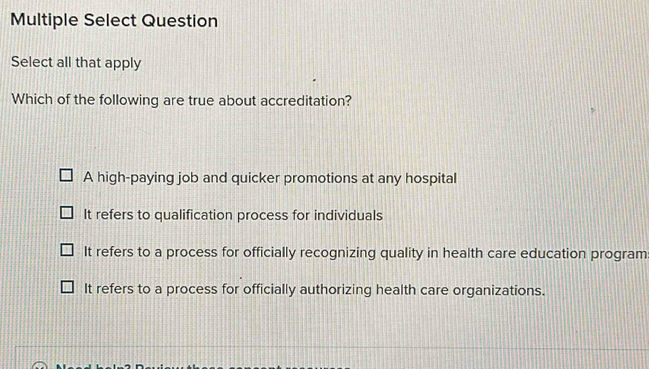 Multiple Select Question
Select all that apply
Which of the following are true about accreditation?
A high-paying job and quicker promotions at any hospital
It refers to qualification process for individuals
It refers to a process for officially recognizing quality in health care education program
It refers to a process for officially authorizing health care organizations.