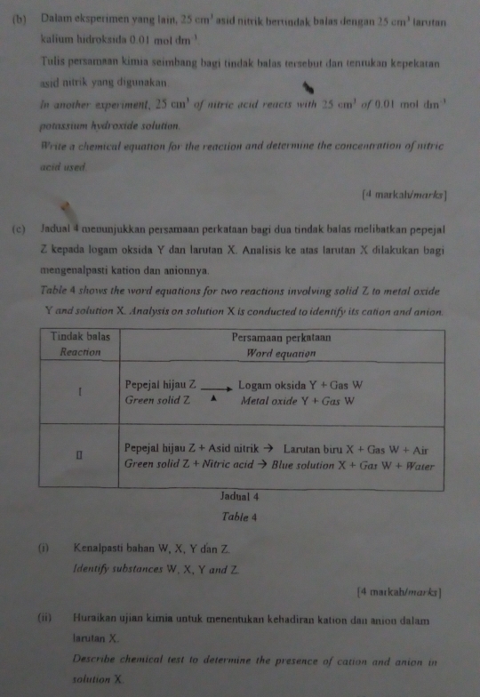 Dalam eksperimen yang lain, 25cm^3 asid nitrik bertindak balas dengan 25cm^3 larutan
kalium hidroksida 0.01 mol dm^(-1)
Tulis persamaan kimia seimbang bagi tindak balas tersebut dan tenrukan kepekatan
asid nitrik yang digunakan
In another experiment, 25cm^3 of nitric acid reacts with 25cm^3 of 0.01 mol dm^(-1)
potassium hydroxide solution.
Write a chemical equation for the reaction and determine the concentration of nitric
acid used.
[4 markah/marks]
(c) Jadual 4 meðunjukkan persamaan perkataan bagi dua tindak balas melibatkan pepejal
Z kepada logam oksida Y dan larutan X. Analisis ke atas larutan X dilakukan bagi
mengenalpasti kation dan anionnya
Table 4 shows the word equations for two reactions involving solid Z to metal oxide
Y and solution X. Analysis on solution X is conducted to identify its cation and anion.
Table 4
(i) Kenalpasti bahan W, X, Y dan Z.
Identify substances W, X, Y and Z.
[4 markah/marks]
(ii) Huraikan ujian kimia untuk menentukan kehadiran kation dan anion dalam
larutan X.
Describe chemical test to determine the presence of cation and anion in
solution X.