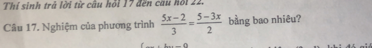 Thí sinh trả lời từ cầu hỏi 17 đến cầu hỏi 22. 
Câu 17. Nghiệm của phương trình  (5x-2)/3 = (5-3x)/2  bằng bao nhiêu? 
._ O