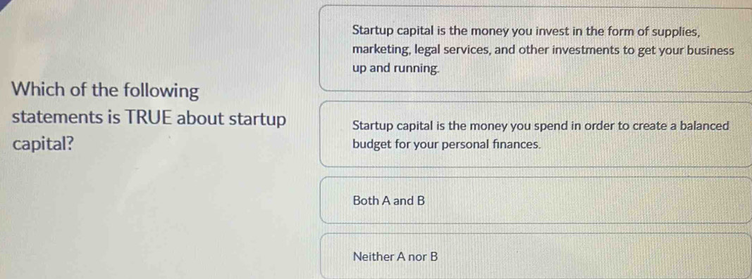 Startup capital is the money you invest in the form of supplies,
marketing, legal services, and other investments to get your business
up and running.
Which of the following
statements is TRUE about startup Startup capital is the money you spend in order to create a balanced
capital? budget for your personal finances.
Both A and B
Neither A nor B