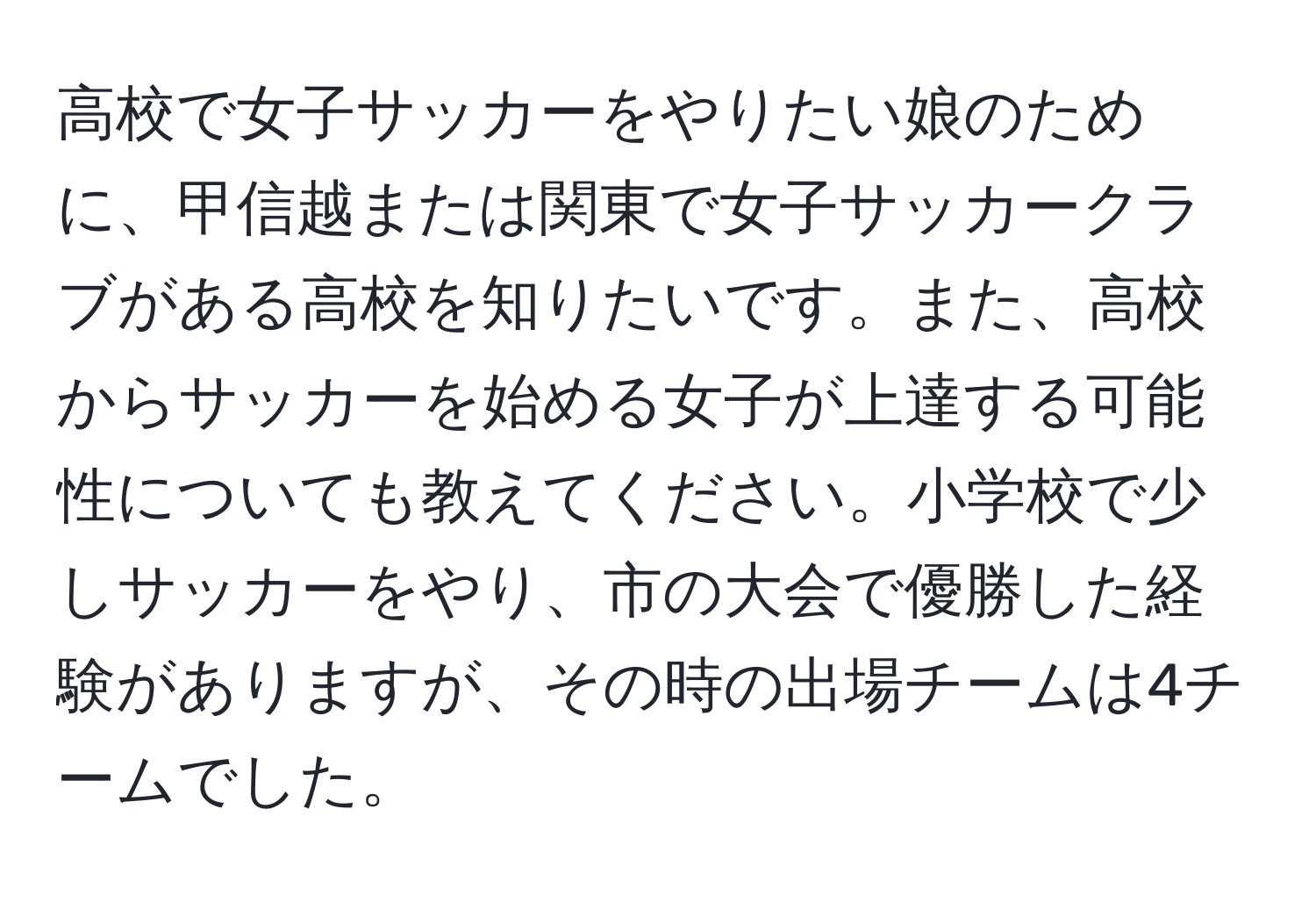 高校で女子サッカーをやりたい娘のために、甲信越または関東で女子サッカークラブがある高校を知りたいです。また、高校からサッカーを始める女子が上達する可能性についても教えてください。小学校で少しサッカーをやり、市の大会で優勝した経験がありますが、その時の出場チームは4チームでした。