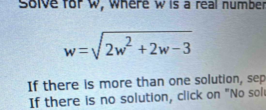 Solve for W, where wis a real number
w=sqrt(2w^2+2w-3)
If there is more than one solution, sep 
If there is no solution, click on "No solt