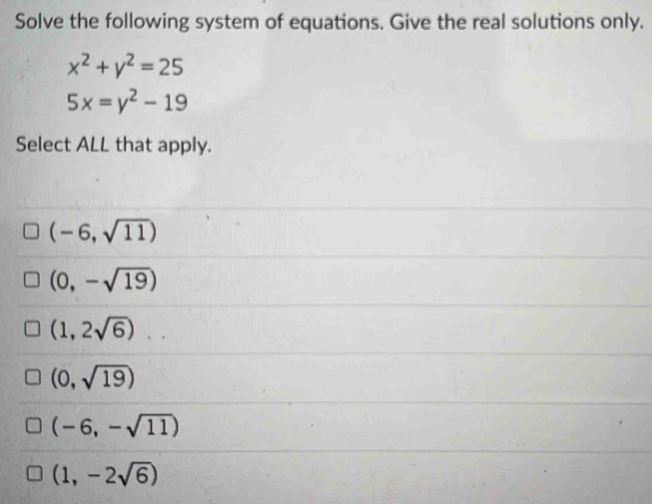 Solve the following system of equations. Give the real solutions only.
x^2+y^2=25
5x=y^2-19
Select ALL that apply.
(-6,sqrt(11))
(0,-sqrt(19))
(1,2sqrt(6))...
(0,sqrt(19))
(-6,-sqrt(11))
(1,-2sqrt(6))