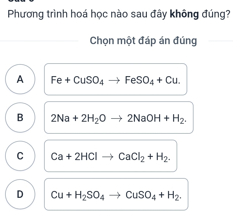 Phương trình hoá học nào sau đây không đúng?
Chọn một đáp án đúng
A -CuSO4 to FeSO_4+Cu. 
e+
B 2Na+2H_2Oto 2NaOH+H_2.
C Ca+2HClto CaCl_2+H_2.
D Cu+H_2SO_4to CuSO_4+H_2.