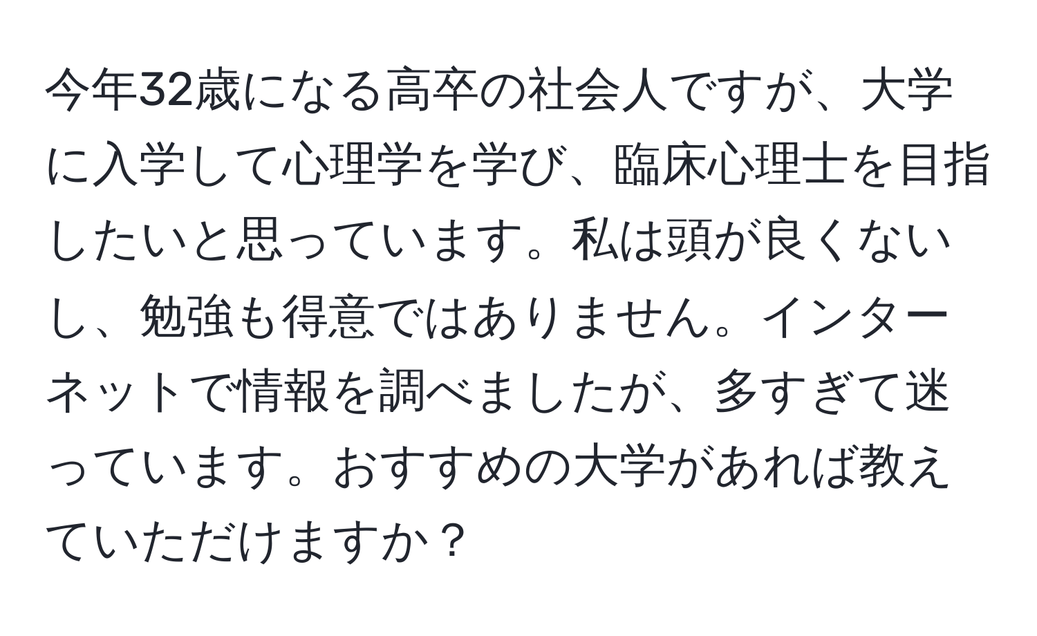 今年32歳になる高卒の社会人ですが、大学に入学して心理学を学び、臨床心理士を目指したいと思っています。私は頭が良くないし、勉強も得意ではありません。インターネットで情報を調べましたが、多すぎて迷っています。おすすめの大学があれば教えていただけますか？