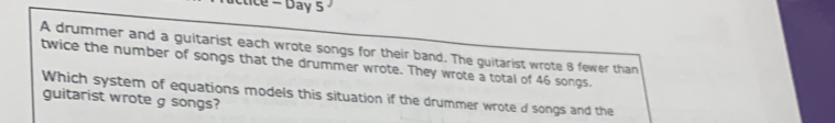 ice - Day 5 
A drummer and a guitarist each wrote songs for their band. The guitarist wrote 8 fewer than 
twice the number of songs that the drummer wrote. They wrote a total of 46 songs. 
guitarist wrote g songs? Which system of equations models this situation if the drummer wroted songs and the