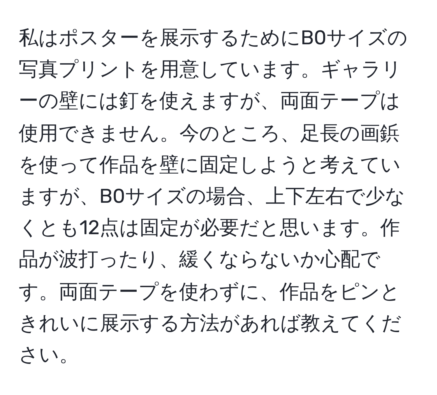 私はポスターを展示するためにB0サイズの写真プリントを用意しています。ギャラリーの壁には釘を使えますが、両面テープは使用できません。今のところ、足長の画鋲を使って作品を壁に固定しようと考えていますが、B0サイズの場合、上下左右で少なくとも12点は固定が必要だと思います。作品が波打ったり、緩くならないか心配です。両面テープを使わずに、作品をピンときれいに展示する方法があれば教えてください。