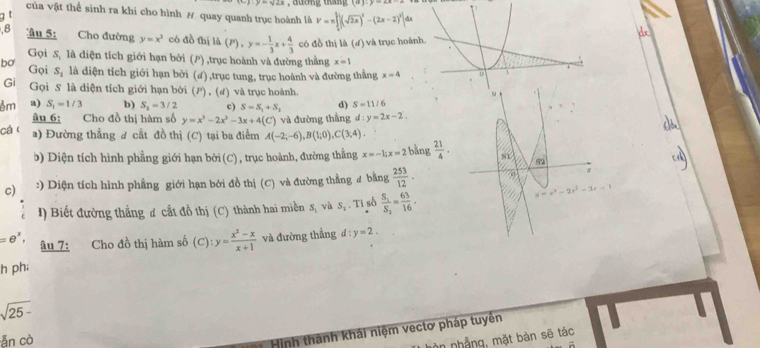 đương tháng (a):y=∠ x-2
của vật thể sinh ra khi cho hình # quay quanh trục hoành là V=π ∈tlimits _0^(2|(sqrt(2x))^2)-(2x-2)^2|dx
âu 5: Cho đường y=x^2 có đồ thị ld(P),y=- 1/3 x+ 4/3  có đồ thị là (đ) và trục hoành.
Gọi S, là diện tích giới hạn bởi (P) ,trục hoành và đường thằng x=1
bo Gọi S_2 là diện tích giới hạn bời (d),trục tung, trục hoành và đường thẳng x=4
Gi Gọi S là diện tích giới hạn bởi (P) , (đ) và trục hoành.
êm a) S_1=1/3 b) S_2=3/2 c) S=S_1+S_2 d) S=11/6
y-2
âu 6; Cho đồ thị hàm số y=x^3-2x^2-3x+4(C) ) và đường thẳng d:y=2x-2.
cá ( a) Đường thẳng đ cắt đồ thị (C) tại ba điểm A(-2;-6),B(1;0),C(3;4)
b) Diện tích hình phẳng giới hạn bởi (C), trục hoành, đường thằng x=-1;x=2 bǎng  21/4 .
52
c) :) Diện tích hình phẳng giới hạn bởi đồ thị (C) và đường thẳng # bằng  253/12 .
I) Biết đường thẳng ơ cắt đồ thị (C) thành hai miền S_1 và S_2.Ti số frac S_1S_2= 63/16 .
y=x^3-2x^2-3x-1
=e^x, âu 7: Cho đồ thị hàm số (C):y= (x^2-x)/x+1  và đường thẳng d:y=2.
h ph;
sqrt(25-)
ẫn cò
Hình thành khái niệm vectơ pháp tuyền
n nhẳng, mặt bàn sẽ tác