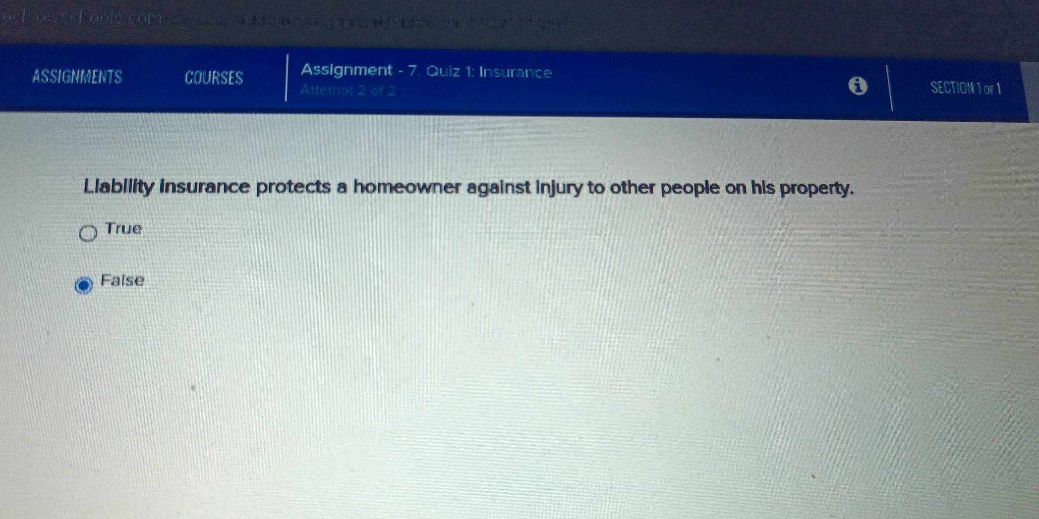 ono mel e a no s c oi a adtan ( 12211199
ASSIGNMENTS COURSES
Assignment - 7. Quiz 1: Insurance
Attempt 2 of 2 SECTION 1 oF1
Liability insurance protects a homeowner against injury to other people on his property.
True
False