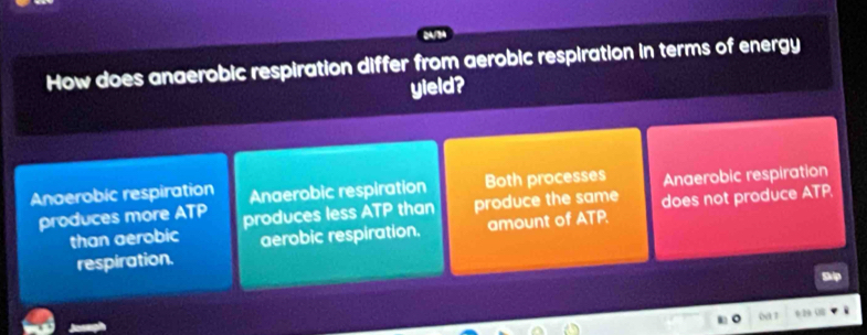 How does anaerobic respiration differ from aerobic respiration in terms of energy
yield?
Anoerobic respiration Anaerobic respiration Both processes Anaerobic respiration
produces more ATP produces less TP than produce the same does not produce ATP.
than aerobic aerobic respiration. amount of ATP.
respiration.
0a 7 0:29 08