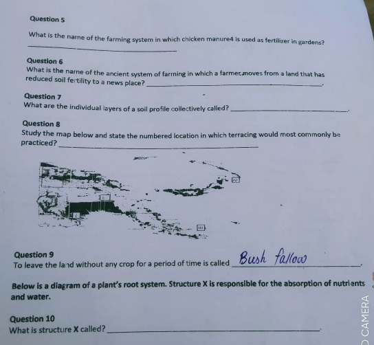 What is the name of the farming system in which chicken manure4 is used as fertilizer in gardens? 
Question 6 
What is the name of the ancient system of farming in which a farmer moves from a land that has 
reduced soil fertility to a news place?_ 
. 
Question 7 
What are the individual layers of a soil profile collectively called?_ 
Question 8 
Study the map below and state the numbered location in which terracing would most commonly be 
_ 
practiced? 
Question 9 
To leave the land without any crop for a period of time is called __. 
Below is a diagram of a plant’s root system. Structure X is responsible for the absorption of nutrients 
and water. 
Question 10 n 
What is structure X called?_ .