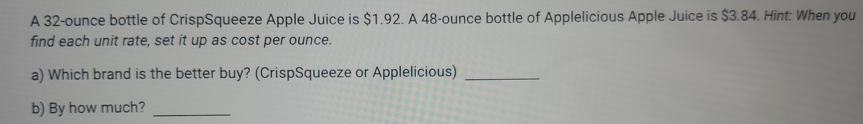 A 32-ounce bottle of CrispSqueeze Apple Juice is $1.92. A 48-ounce bottle of Applelicious Apple Juice is $3.84. Hint: When you 
find each unit rate, set it up as cost per ounce. 
a) Which brand is the better buy? (CrispSqueeze or Applelicious)_ 
b) By how much?_