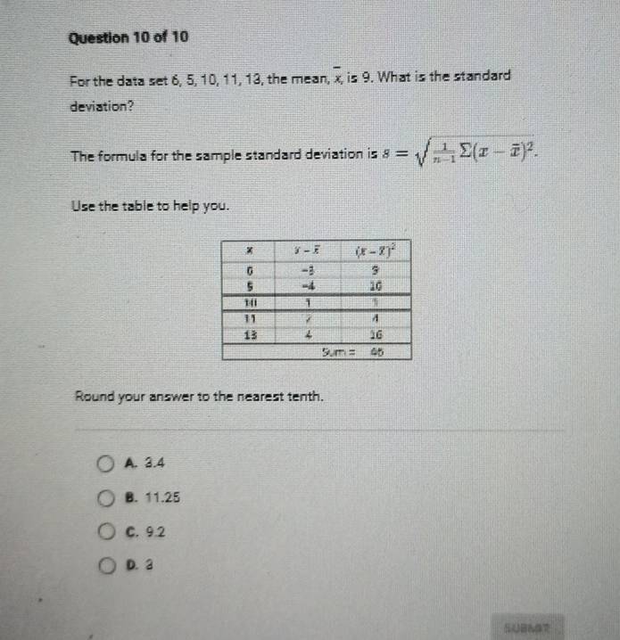 For the data set 6, 5, 10, 11, 13, the mean, overline x is 9. What is the standard
deviation?
The formula for the sample standard deviation is s=sqrt(frac 1)n-1sumlimits (x-overline x)^2.
Use the table to help you.
Round your answer to the nearest tenth.
A. 3.4
B. 11.25
C. 9.2
D. 3