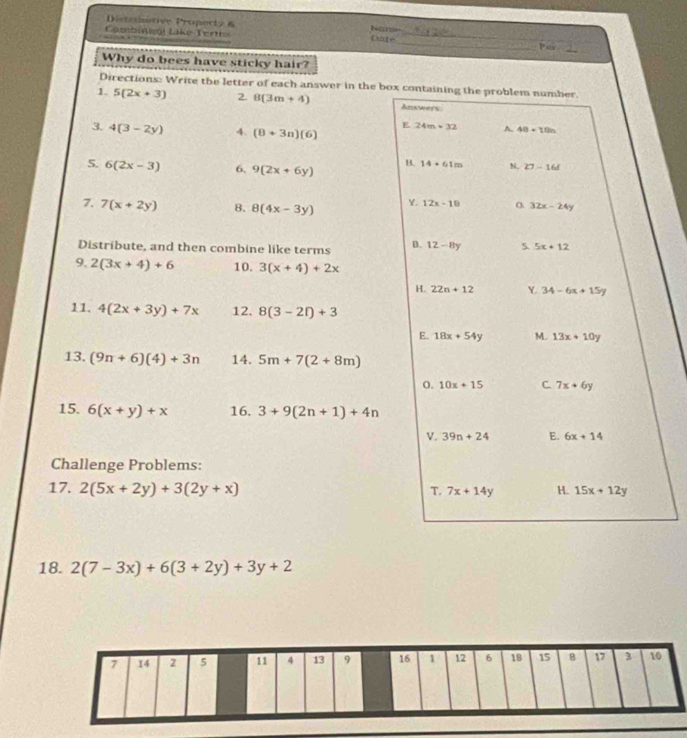 Distehative Property &
_
Cambroi Like Terttol Date_

Pats
Why do bees have sticky hair?
Directions: Write the letter of each answer in the box containing the problem number.
1. 5(2x+3) 2. 8(3m+4) Answers
E 24m+32 ~ 48+10n
3. 4(3-2y) 4. (8+3n)(6)
5. 6(2x-3)
6, 9(2x+6y)
B. 14+61m N, 27-16f
7. 7(x+2y)
8. 8(4x-3y)
Y. 12x-18 32x-24y
Distribute, and then combine like terms
B. 12-8y S. 5x+12
9. 2(3x+4)+6 10. 3(x+4)+2x
H. 22n+12 Y 34-6x+15y
11. 4(2x+3y)+7x 12. 8(3-2i)+3
E. 18x+54y M. 13x+10y
13. (9n+6)(4)+3n 14. 5m+7(2+8m)
o. 10x+15 C 7x+6y
15. 6(x+y)+x 16. 3+9(2n+1)+4n
V. 39n+24 E. 6x+14
Challenge Problems:
17. 2(5x+2y)+3(2y+x) T. 7x+14y H. 15x+12y
18. 2(7-3x)+6(3+2y)+3y+2