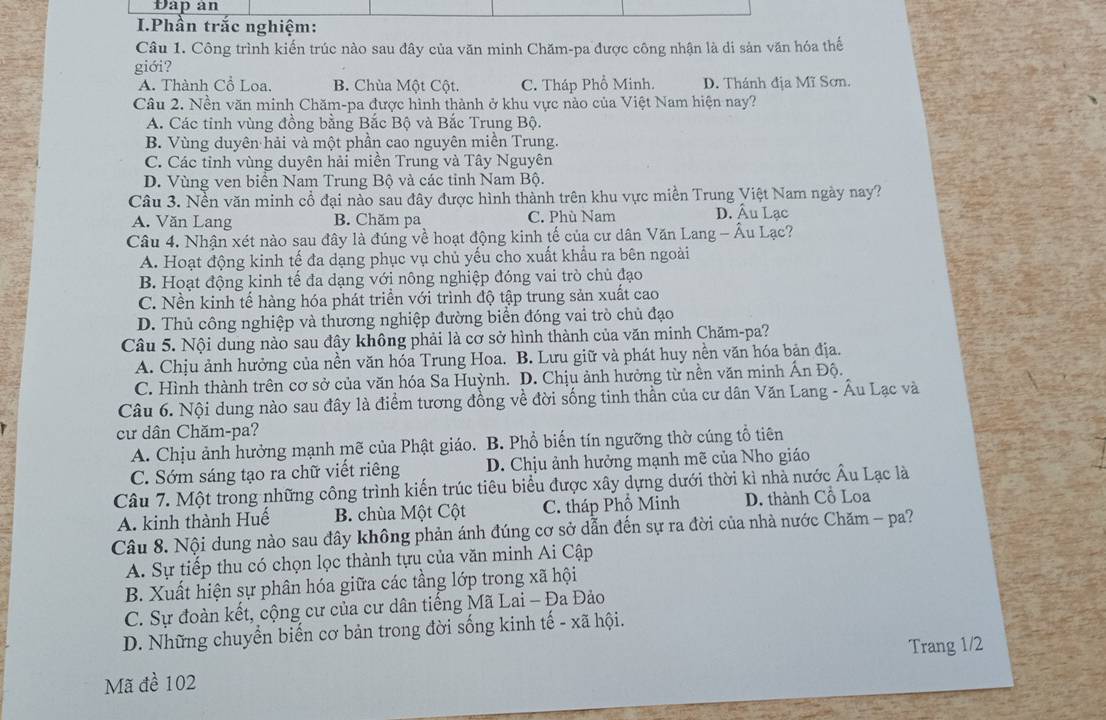 Đap àn
I.Phần trắc nghiệm:
Câu 1. Công trình kiến trúc nào sau đây của văn minh Chăm-pa được công nhận là di sản văn hóa thế
giới?
A. Thành Cổ Loa. B. Chùa Một Cột. C. Tháp Phổ Minh. D. Thánh địa Mĩ Sơn.
Câu 2. Nền văn minh Chăm-pa được hình thành ở khu vực nào của Việt Nam hiện nay?
A. Các tinh vùng đồng bằng Bắc Bộ và Bắc Trung Bộ.
B. Vùng duyên hải và một phần cao nguyên miền Trung.
C. Các tỉnh vùng duyên hải miền Trung và Tây Nguyên
D. Vùng ven biển Nam Trung Bộ và các tinh Nam Bộ.
Câu 3. Nền văn minh cổ đại nào sau đây được hình thành trên khu vực miền Trung Việt Nam ngày nay?
A. Văn Lang B. Chăm pa C. Phù Nam D. Âu Lạc
Câu 4. Nhận xét nào sau đây là đúng về hoạt động kinh tế của cư dân Văn Lang - Âu Lạc?
A. Hoạt động kinh tế đa dạng phục vụ chủ yếu cho xuất khẩu ra bên ngoài
B. Hoạt động kinh tế đa dạng với nông nghiệp đóng vai trò chủ đạo
C. Nền kinh tế hàng hóa phát triển với trình độ tập trung sản xuất cao
D. Thủ công nghiệp và thương nghiệp đường biển đóng vai trò chủ đạo
Câu 5. Nội dung nào sau đây không phải là cơ sở hình thành của văn minh Chăm-pa?
A. Chịu ảnh hưởng của nền văn hóa Trung Hoa. B. Lưu giữ và phát huy nền văn hóa bản địa.
C. Hình thành trên cơ sở của văn hóa Sa Huỳnh. D. Chịu ảnh hưởng từ nền văn minh Ấn Độ.
Câu 6. Nội dung nào sau đây là điểm tương đồng về đời sống tinh thần của cư dân Văn Lang - Âu Lạc và
cư dân Chăm-pa?
A. Chịu ảnh hưởng mạnh mẽ của Phật giáo. B. Phổ biến tín ngưỡng thờ cúng tổ tiên
C. Sớm sáng tạo ra chữ viết riêng D. Chịu ảnh hưởng mạnh mẽ của Nho giáo
Câu 7. Một trong những công trình kiến trúc tiêu biểu được xây dựng dưới thời kì nhà nước Âu Lạc là
A. kinh thành Huế B. chùa Một Cột C. tháp Phố Minh D. thành Cồ Loa
Câu 8. Nội dung nào sau đây không phản ánh đúng cơ sở dẫn đến sự ra đời của nhà nước Chăm - pa?
A. Sự tiếp thu có chọn lọc thành tựu của văn minh Ai Cập
B. Xuất hiện sự phân hóa giữa các tầng lớp trong xã hội
C. Sự đoàn kết, cộng cư của cư dân tiếng Mã Lai - Đa Đảo
D. Những chuyển biến cơ bản trong đời sống kinh tế - xã hội.
Trang 1/2
Mã đề 102