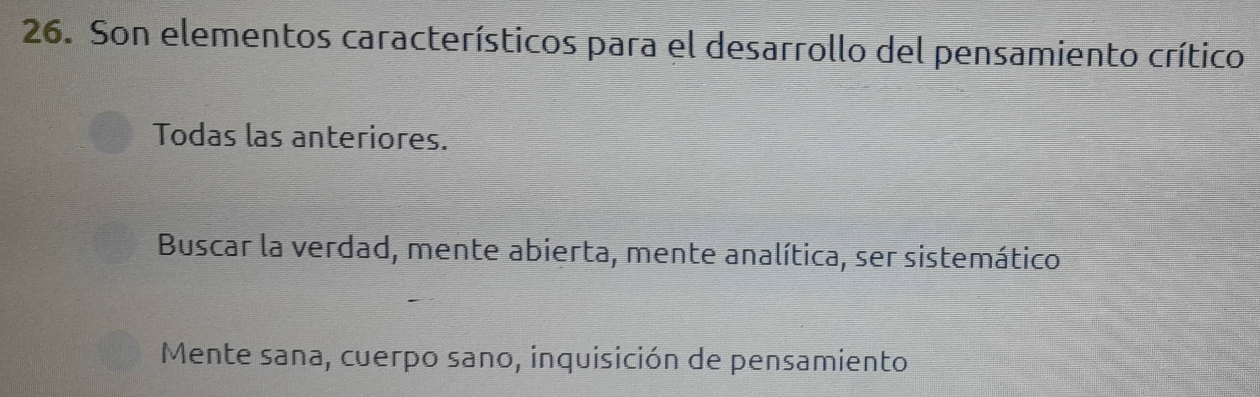 Son elementos característicos para el desarrollo del pensamiento crítico
Todas las anteriores.
Buscar la verdad, mente abierta, mente analítica, ser sistemático
Mente sana, cuerpo sano, inquisición de pensamiento