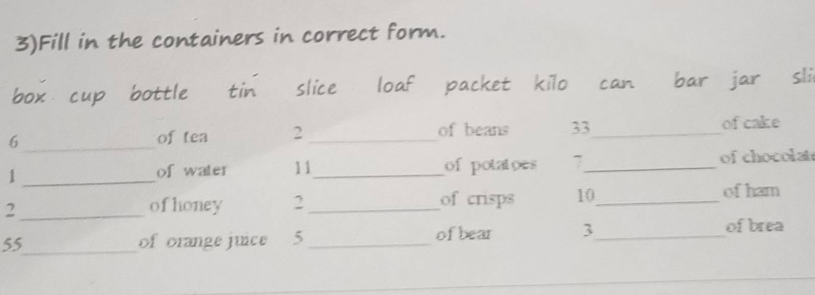 3)Fill in the containers in correct form. 
box cup bottle tin slice loaf packet kilo can bar jar sli 
_6
2 of beans 33
of tea __of cake 
1 ___of chocolat 
of water 11 of potatoes 7
of crisps 
2_ of honey 2_ 10_ 
of ham
55 _ of orange junce 5 _ofbear 3 _ 
of brea