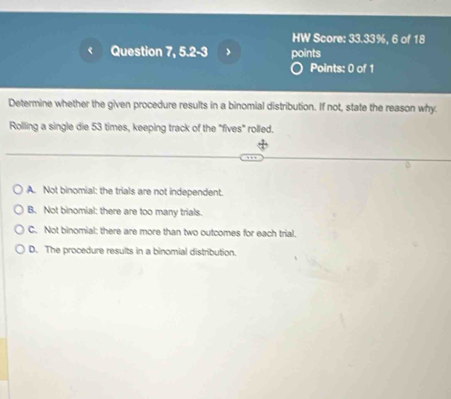 HW Score: 33.33%, 6 of 18
Question 7, 5.2-3 points
Points: 0 of 1
Determine whether the given procedure results in a binomial distribution. If not, state the reason why.
Rolling a single die 53 times, keeping track of the "fives" rolled.
A. Not binomial: the trials are not independent.
B. Not binomial: there are too many trials.
C. Not binomial: there are more than two outcomes for each trial.
D. The procedure results in a binomial distribution.