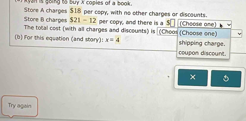 ) Ryan is going to buy x copies of a book. 
Store A charges $18 per copy, with no other charges or discounts. 
Store B charges $21-12 per copy, and there is a $ (Choose one) 
The total cost (with all charges and discounts) is (Choos (Choose one) 
(b) For this equation (and story): x=4 shipping charge. 
coupon discount. 
× 
Try again