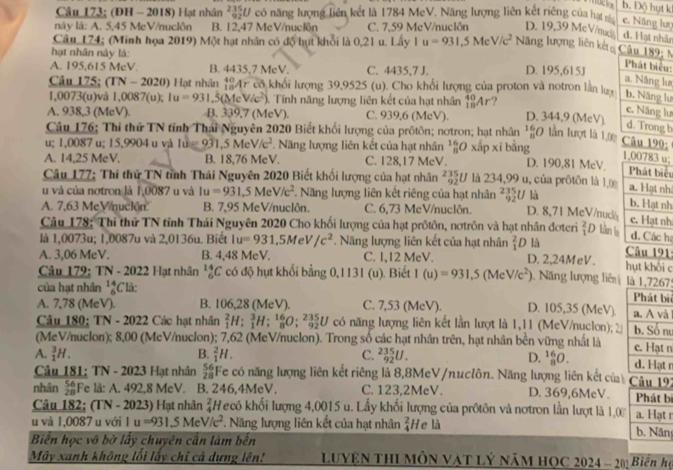 b. Độ hụt k
Câu 173; (ĐH - 2018) Hạt nhân 26292 U có năng lượng liên kết là 1784 MeV. Năng lượng liên kết riêng của hạ
c. Năng lượ
này là: A. 5,45 MeV/nuclôn B. 12,47 MeV/nucIn C. 7,59 MeV/nuclôn D. 19,39 McV/nu
d. Hạt nhân
Câu 174; (Minh họa 2019) Một hạt nhân có độ hựt khổi là 0,21 u. Lấy 1 u=931,5MeV/c^2 Năng lượng liên kết Câu 189; N
hạt nhân này là:
A. 195,615 MeV. B. 4435,7 MeV. C. 4435,7 J. D. 195,615J
Phát biểu:
a. Năng lư
Câu 175; (TN-2020) Hạt nhân anAr có khối lượng 39,9525 (u). Cho khối lượng của proton và notron lần lưy b. Năng lư
1,0073(u)và ,0087 (u); 1u=931 (MeV/c^2). Tính năng lượng liên kết của hạt nhân _(18)^(40)Ar ?
c. Năng lư
A. 938,3 (Me V B. 339.7(MeV) C. 939,6 (MeV). D. 344,9 (McV)
d. Trong b
Câu 176; Thi thử TN tỉnh Thái Nguyên 2020 Biết khổi lượng của prốtôn; nơtron; hạt nhân *  lần lượt là 1.0 Câu 190;
u; 1,0087 u; 15,9904 u và 1dot ∈ g1,5MeV/c^2 Năng lượng liên kết của hạt nhân^(16)_8C xấp xī bằng
1,00783 u;
A. 14,25 MeV. B. 18,76 MeV. C. 128,17 MeV. D. 190,81 MeV. Phát biểu
Câu 177; Thi thứ TN tỉnh Thái Nguyên 2020 Biết khối lượng của hạt nhân _(92)^(235)U là 234,99 u, của prôtôn là 1,0
u và của notron là 1,0087 u và Iu=931,5MeV/c^2 *. Năng lượng liên kết riêng của hạt nhân ²U là
a. Hạt nh
b. Hạt nh
A. 7,63 MeV/nución. B. 7,95 MeV/nuclôn. C. 6,73 MeV/nuclôn. D. 8,71 MeV/nuck c. Hạt nh
Câu 178: Thi thử TN tỉnh Thái Nguyên 2020 Cho khổi lượng của hạt prôtôn, nơtrôn và hạt nhân đơteri  2/1  Dlân l
d. Các hạ
là 1,0073u; 1,0087u và 2,0136u. Biết 1u=931,5MeV/c^2. Năng lượng liên kết của hạt nhân  2/1  D là  Câu 191:
A. 3,06 MeV. B. 4,48 MeV. C. 1,12 MeV. D. 2,24MeV. hụt khối c
Câu 179: TN - 2022 Hạt nhân beginarrayr 14 6endarray C C có độ hụt khối bằng 0,1131
của hạt nhân beginarrayr 14 6endarray Clà:  (u). Biết I(u)=931,5(MeV/c^2) 1. Năng lượng liên là 1,72679
i
A. 7,78 (MeV). B. 106,28 (MeV). C. 7,53 (MeV). D. 105,35 (MeV).
Câu 180; TN - 2022 Các hạt nhân _1^(2H:_1^3H:_8^(16)O:_(92)^(235)U có năng lượng liên kết lằn lượt là 1,11 (MeV/nuclon); nư
(MeV/nuclon); 8,00 (McV/nuclon); 7,62 (MeV/nuclon). Trong số các hạt nhân trên, hạt nhân bền vững nhất là n
B.
A. _1^3H. _1^2H. C. _(92)^(235)U. D. _8^(16)O. n
Câu 181: TN - 2023 Hạt nhân frac 56)28 Fe có năng lượng liên kết riêng là 8,8MeV/nuclôn. Năng lượng liên kết của Câu 192
nhân  54/21  Fe lå: A. 492,8 MeV. B. 246,4MeV. C. 123.2MeV. D. 369,6MeV. Phát bí
Câu 182; (TN - 2023) Hạt nhân  2/4  H ecó khối lượng 4,0015 u. Lấy khối lượng của prôtôn và nơtron lần lượt là 1,0 b. Năn a. Hạt r
u và 1,0087 u với 1 u=931.5MeV/c^2. Năng lượng liên kết của hạt nhân  2/4  He là
Biến học vô bờ lấy chuyên cần làm bến
Mây xanh không lối lấy chỉ cả dựng lên! luyện thI môn vật lý năm học 2024 -2 Biến h