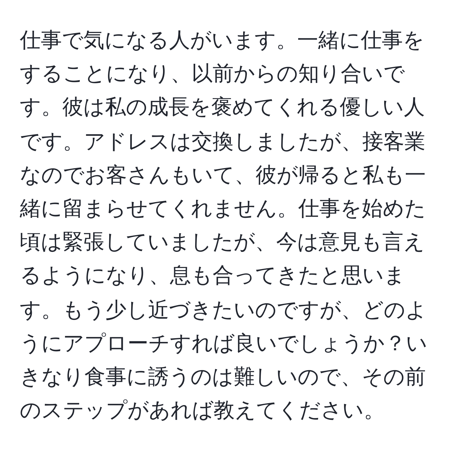 仕事で気になる人がいます。一緒に仕事をすることになり、以前からの知り合いです。彼は私の成長を褒めてくれる優しい人です。アドレスは交換しましたが、接客業なのでお客さんもいて、彼が帰ると私も一緒に留まらせてくれません。仕事を始めた頃は緊張していましたが、今は意見も言えるようになり、息も合ってきたと思います。もう少し近づきたいのですが、どのようにアプローチすれば良いでしょうか？いきなり食事に誘うのは難しいので、その前のステップがあれば教えてください。