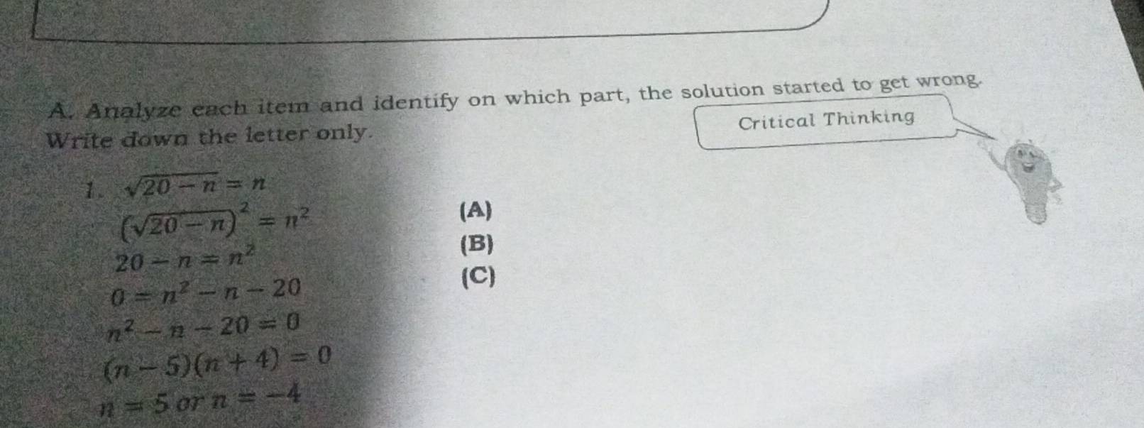 Analyze each item and identify on which part, the solution started to get wrong. 
Write down the letter only. Critical Thinking 
1. sqrt(20-n)=n
(sqrt(20-n))^2=n^2
(A)
20-n=n^2
(B)
0=n^2-n-20
(C)
n^2-n-20=0
(n-5)(n+4)=0
n=5 or n=-4