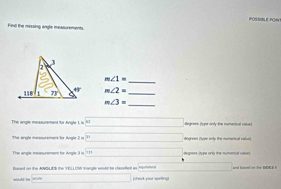 POSSIBLE POIN
Find the missing angle measurements.
m∠ 1= _
m∠ 2= _
m∠ 3= _
The angle measurement for Angle 1 is 62 □ degrees (type only the numerical value)
The angle measurement for Angle 2 is 31 31 degrees (type only the numerical value)
The angle measurement for Angle 3 is 131 □ degrees (type only the numerical value)
Based on the ANGLES the YELLOW triangle would be classified as equilateral □ and based on the SIDES it
would be acute □ (check your spelling)