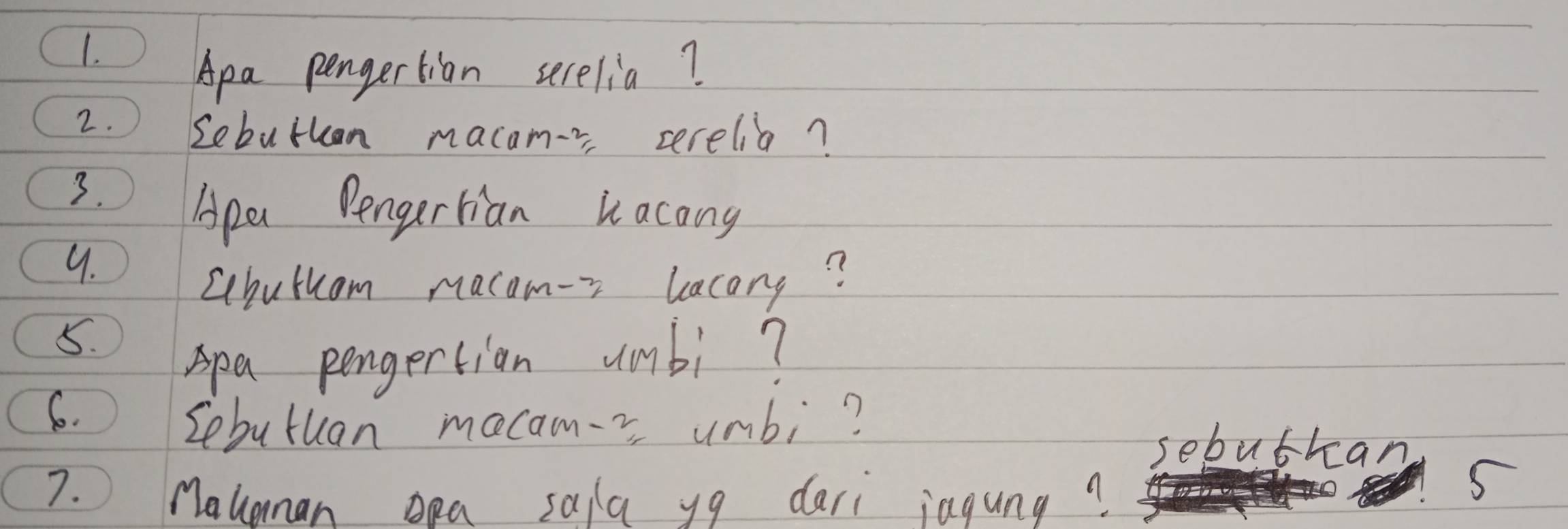 Apa pengertian serelia? 
2. Lebutkan macamr cerelia? 
3. 
Apa Pengertian hacong 
9. 
Lchuthom macom-r lacang? 
5. 
Apa pengertion umbi? 
6. 
Sebutuan mecam-= unbi? 
sebuthan 
7. Mauanan oa sala yg dari iagung? 
5