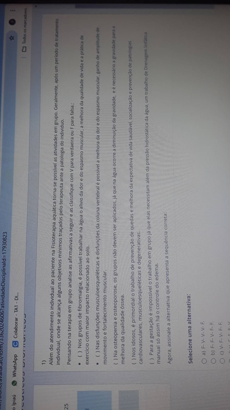 avaliaca6/form/3362024606?atividadeDisciplinald= =17 930823
o Ipiaú WhatsApp Colaborar - TA1 - DI... Todos os marcadores
1)
Além do atendimento individual ao paciente na Fisioterapia aquática torna-se possível as atividades em grupo. Geralmente, após um período de tratamento
individual, onde se alcança alguns objetivos mínimos traçados pelo terapeuta ante a patologia do individuo.
25
Pensando na terapia em grupo analise as afirmativas a seguir e as classifique com V para verdaeira ou F para falsa.:
( ) Nos grupos de fibromialgia, é possível trabalhar na água o alivio da dor e do espasmo muscular, a melhora da qualidade de vida e a prática de
exercício com maior impacto relacionado ao solo.
( ) Nas disfunções musculoesqueléticas e disfunções da coluna vertebral é possível a melhora da dor e do espasmo muscular, ganho de amplitude de
movimento e fortalecimento muscular.
C ) Na osteopenia e osteoporose, os grupos não devem ser aplicados, já que na água ocorre a diminuição da gravidade, e é necessário a gravidade para a
melhora da qualidade óssea.
 ) Nos idosos, é primordial o trabalho de prevenção de quedas e melhora da expectativa de vida saudável, socialização e prevenção de patologias
cardiovasculares, musculoesqueléticas e degenerativas.
( ) Para a gestação é impossível o trabalho em grupo já que elas necessitam além da pressão hidrostática da água, um trabalho de Drenagem linfática
manual só assim há o controle do edema.
Agora, assinale a alternativa que apresenta a sequência correta:
Selecione uma alternativa:
a) F- V- V- V- F.
b) F- F- V- F- F.
c) V- F- V- F- F.