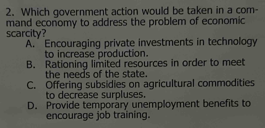 Which government action would be taken in a com-
mand economy to address the problem of economic
scarcity?
A. Encouraging private investments in technology
to increase production.
B. Rationing limited resources in order to meet
the needs of the state.
C. Offering subsidies on agricultural commodities
to decrease surpluses.
D. Provide temporary unemployment benefits to
encourage job training.