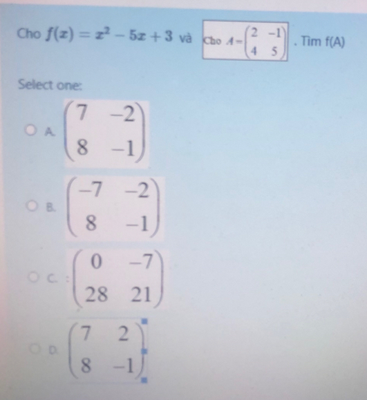 Cho f(x)=x^2-5x+3 Và Cho A=beginpmatrix 2&-1 4&5endpmatrix 、 Tim f(A)
Select one:
Abeginpmatrix 7&-2 8&-1end(pmatrix)°
B. beginpmatrix -7&-2 8&-1endpmatrix
C. beginpmatrix 0&-7 28&21endpmatrix
D. beginpmatrix 7&2 8&-1end(pmatrix)° -1endarray