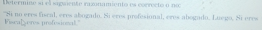 Determine si el siguiente razonamiento es correcto o no: 
“Si no eres fiscal, eres abogado. Si eres profesional, eres abogado. Luego, Si eres 
Fiscal eres profesional."