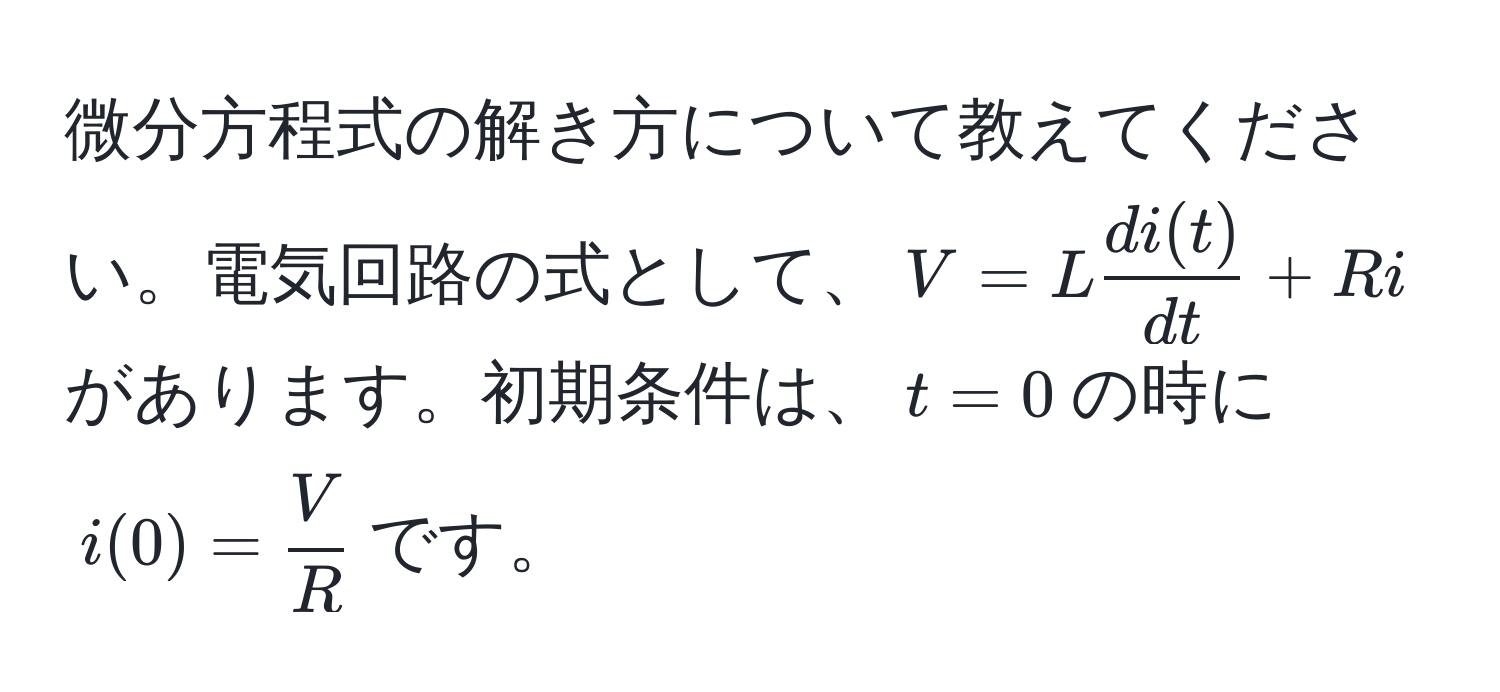 微分方程式の解き方について教えてください。電気回路の式として、$V = L  di(t)/dt  + Ri$があります。初期条件は、$t=0$の時に$i(0) =  V/R $です。