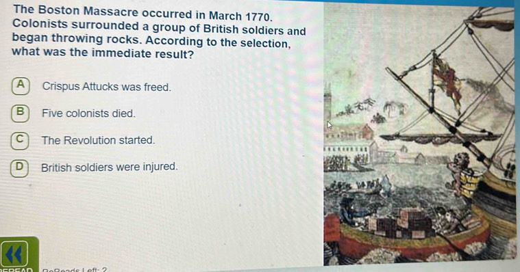 The Boston Massacre occurred in March 1770.
Colonists surrounded a group of British soldiers and
began throwing rocks. According to the selection,
what was the immediate result?
A Crispus Attucks was freed.
B Five colonists died.
C The Revolution started.
D British soldiers were injured.