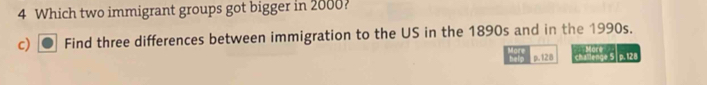 Which two immigrant groups got bigger in 2000? 
c) Find three differences between immigration to the US in the 1890s and in the 1990s. 
p. 128 challenge 5 p. 128