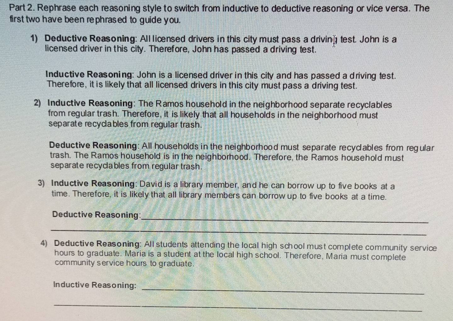 Rephrase each reasoning style to switch from inductive to deductive reasoning or vice versa. The 
first two have been rephrased to guide you. 
1) Deductive Reasoning: All liænsed drivers in this city must pass a drivin test. John is a 
licensed driver in this city. Therefore, John has passed a driving test. 
Inductive Reasoning: John is a licensed driver in this city and has passed a driving test. 
Therefore, it is likely that all licensed drivers in this city must pass a driving test. 
2) Inductive Reasoning: The Ramos household in the neighborhood separate recyclables 
from regular trash. Therefore, it is likely that all households in the neighborhood must 
separate recyclables from regular trash. 
Deductive Reasoning: All households in the neighborhood must separate recyclables from regular 
trash. The Ramos household is in the neighborhood. Therefore, the Ramos household must 
separate recyclables from regular trash. 
3) Inductive Reasoning: David is a library member, and he can borrow up to five books at a 
time. Therefore, it is likely that all library members can borrow up to five books at a time. 
Deductive Reasoning:_ 
_ 
4) Deductive Reasoning: All students attending the local high school must complete community service
hours to graduate. Maria is a student at the local high school. Therefore, Maria must complete 
community service hours to graduate. 
Inductive Reasoning:_ 
_