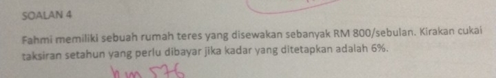 SOALAN 4 
Fahmi memiliki sebuah rumah teres yang disewakan sebanyak RM 800 /sebulan. Kirakan cukai 
taksiran setahun yang perlu dibayar jika kadar yang ditetapkan adalah 6%.