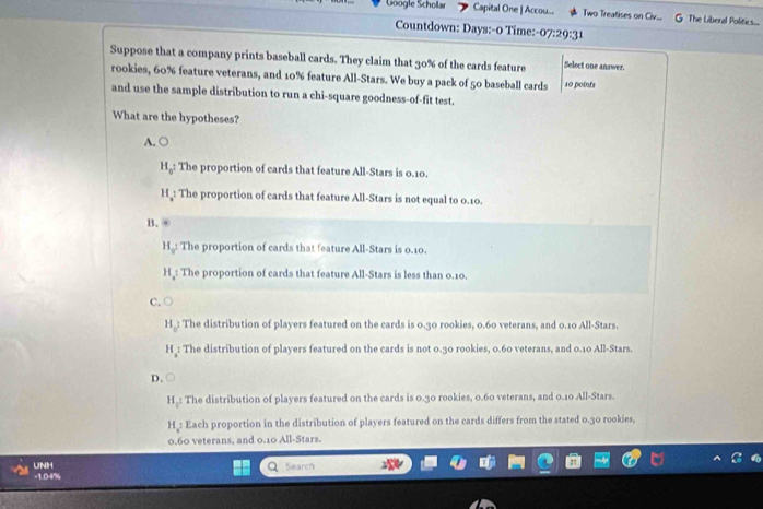 Göogle Scholar Capital One | Accou... Two Treatises on Civ... G The Liberal Politics...
Countdown: Days:-0 Time:- 07:29:31 
Suppose that a company prints baseball cards. They claim that 30% of the cards feature Select one answer.
rookies, 60% feature veterans, and 10% feature All-Stars. We buy a pack of 50 baseball cards 10 points
and use the sample distribution to run a chi-square goodness-of-fit test.
What are the hypotheses?
A. ○
Hg: The proportion of cards that feature All-Stars is 0.10.
H : The proportion of cards that feature All-Stars is not equal to 0.10.
B. ⑥
H_0; The proportion of cards that feature All-Stars is 0.10.
H_a The proportion of cards that feature All-Stars is less than 0.10.
C. ○
H_o The distribution of players featured on the cards is 0.30 rookies, 0.60 veterans, and 0.10 All-Stars.
H : The distribution of players featured on the cards is not 0.30 rookies, 0.60 veterans, and 0.10 All-Stars.
D.
H_0 : The distribution of players featured on the cards is 0.30 rookies, 0.60 veterans, and 0.10 All-Stars.
H : Each proportion in the distribution of players featured on the cards differs from the stated 0.30 rookies,
0.60 veterans, and 0.10 All-Stars.
UNIH Search
-1.04%